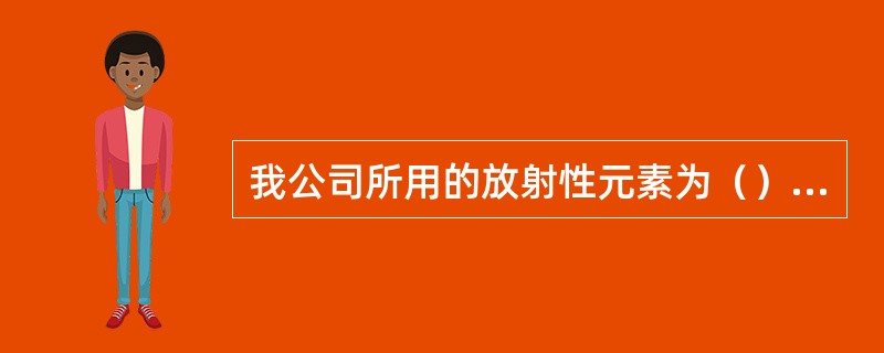 我公司所用的放射性元素为（），放射性活度单位为Ci，1Ci等于（）。