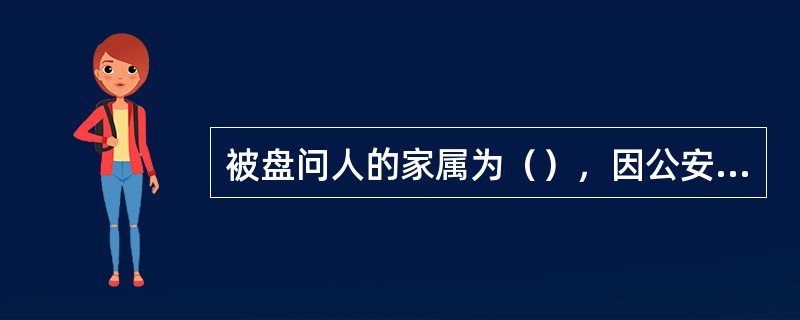 被盘问人的家属为（），因公安机关实施继续盘问而使被盘问人的家属无人照料的，公安机