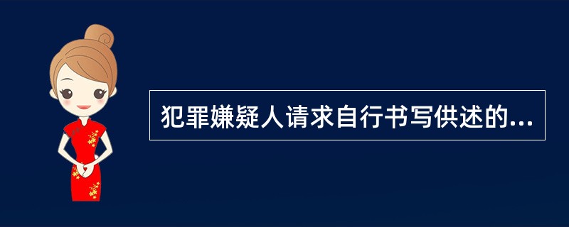 犯罪嫌疑人请求自行书写供述的，应当准许。必要的时候，侦查人员也可以要求犯罪嫌疑人