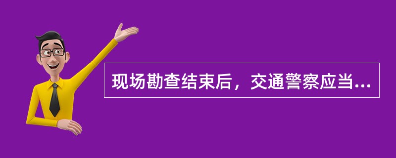 现场勘查结束后，交通警察应当（）。