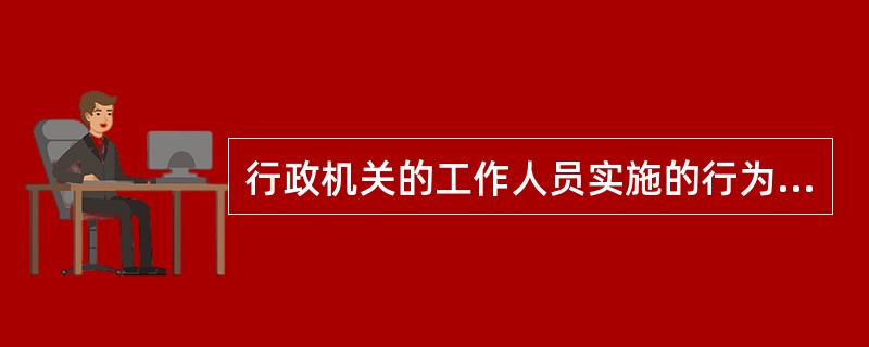 行政机关的工作人员实施的行为侵犯公民、法人和其他组织的合法权益造成损害的，该行政