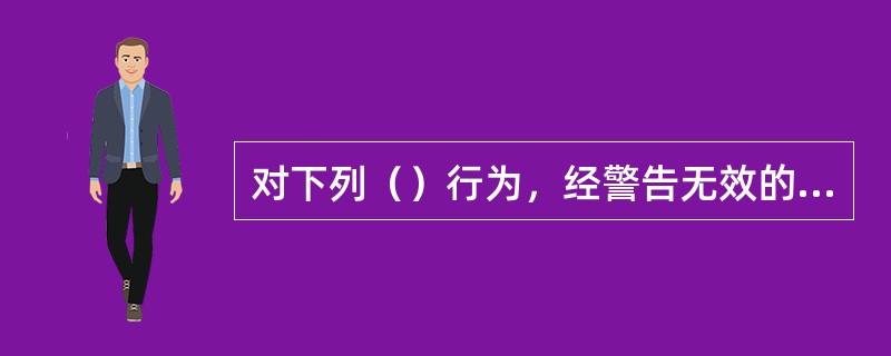 对下列（）行为，经警告无效的，可以使用驱逐性、制服性警械。