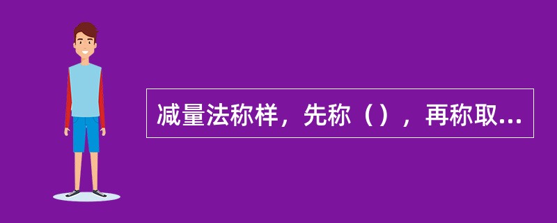 减量法称样，先称（），再称取（）试样后称量瓶的质量，二者之差就是试样的质量。