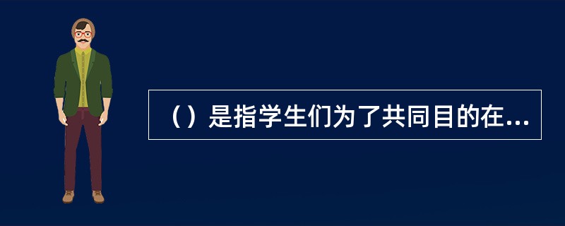 （）是指学生们为了共同目的在一起学习和工作或者完成某项任务的过程。