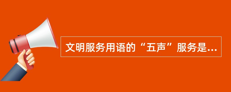 文明服务用语的“五声”服务是指：来有迎声，问有答声，帮有谢声，怨有歉声，走有送声