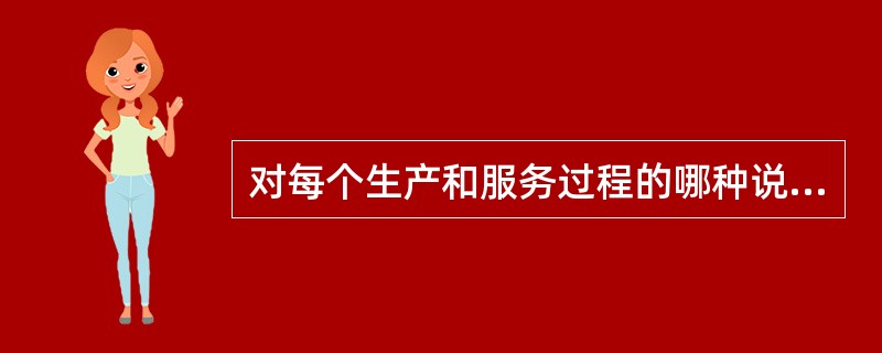 对每个生产和服务过程的哪种说法是错误的：（）