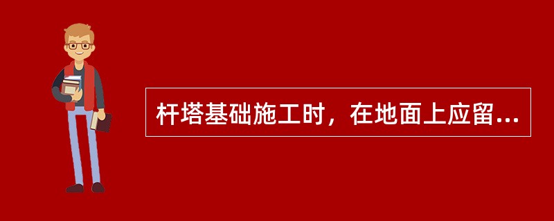 杆塔基础施工时，在地面上应留有300mm高的防沉土台。