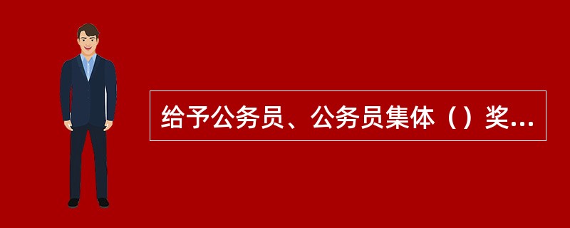 给予公务员、公务员集体（）奖励，由县级以上党委、政府或者市（地）级以上机关批准。