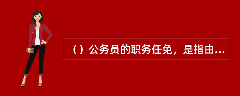 （）公务员的职务任免，是指由任免机关在其任免权限范围内，委派公务员担任一定职务或