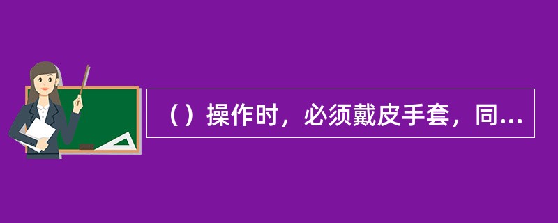（）操作时，必须戴皮手套，同时要侧身，脸部偏斜。