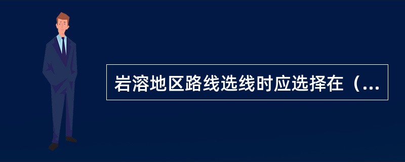 岩溶地区路线选线时应选择在（）地段。（）