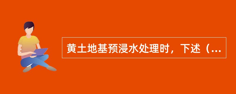 黄土地基预浸水处理时，下述（）正确。（）