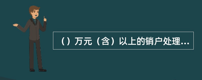 （）万元（含）以上的销户处理，取款人必须提供本人有效身份证件，经会计主管授权。