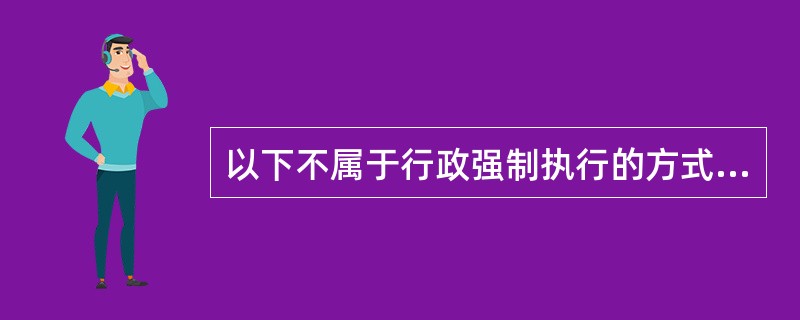 以下不属于行政强制执行的方式的是（）。