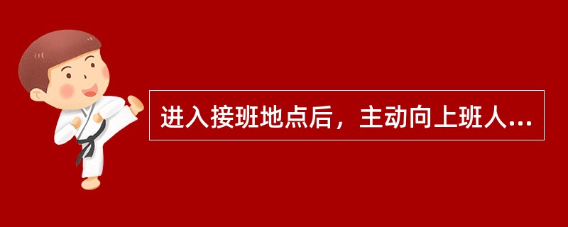 进入接班地点后，主动向上班人员了解（）。