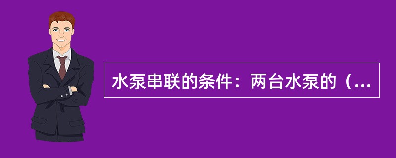 水泵串联的条件：两台水泵的（）应基本上相等，至少是两台水泵的最大基本相等才能串联