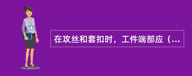 在攻丝和套扣时，工件端部应（）。