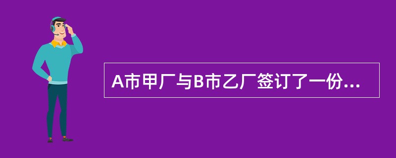 A市甲厂与B市乙厂签订了一份买卖合同，约定由甲厂供应乙厂钢材10吨，乙厂支付货款