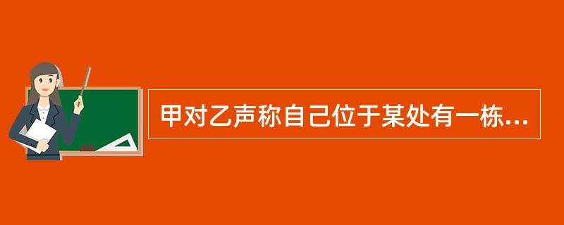 甲对乙声称自己位于某处有一栋房屋，因工作调动原因愿以低于市场价格出售，若愿购买可