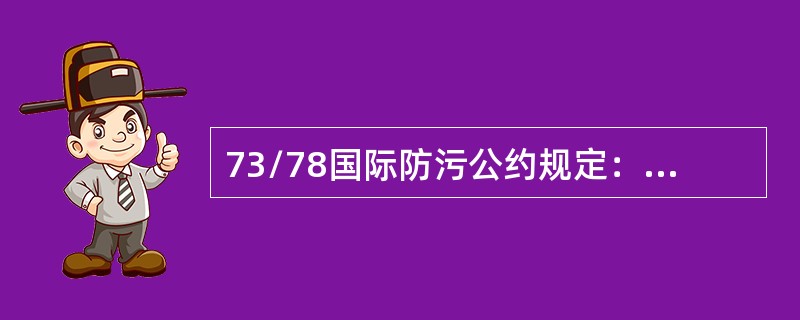 73/78国际防污公约规定：（）总吨以上的非油船，应持有主管机关签发的“国际防止