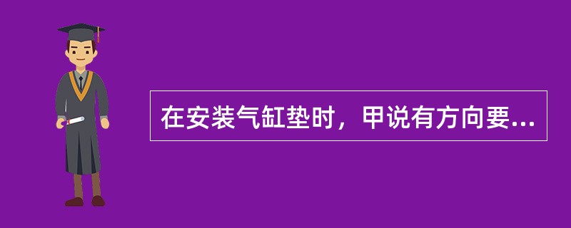 在安装气缸垫时，甲说有方向要求；乙说没有方向要求。你认为（）。