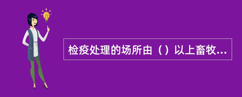 检疫处理的场所由（）以上畜牧兽医管理部门或动物卫生监督机构指定。