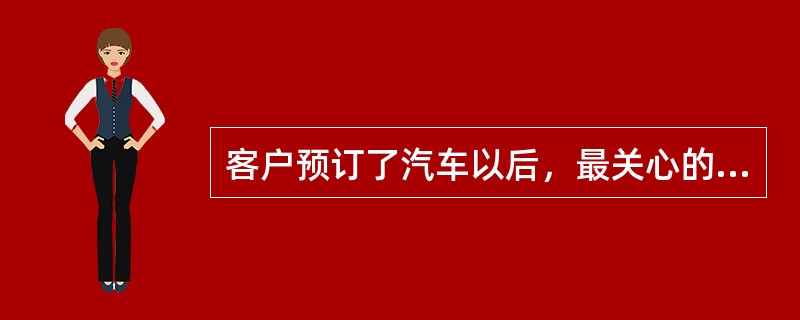 客户预订了汽车以后，最关心的是（）。