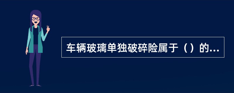 车辆玻璃单独破碎险属于（）的一种。