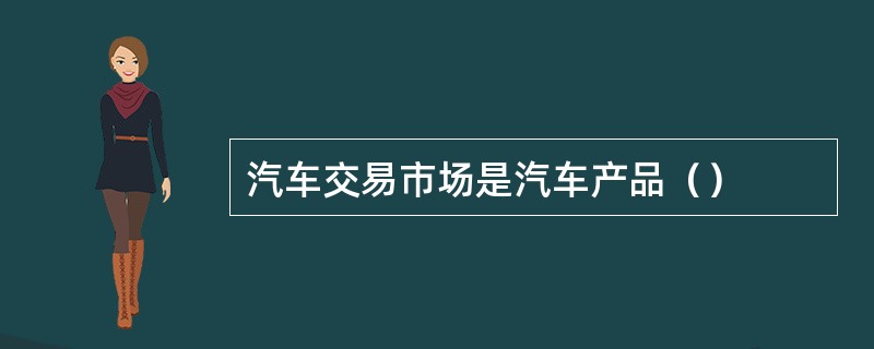 汽车交易市场是汽车产品（）