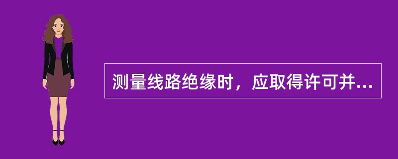 测量线路绝缘时，应取得许可并通知（）方可进行。