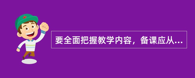 要全面把握教学内容，备课应从以下方面准备（）。