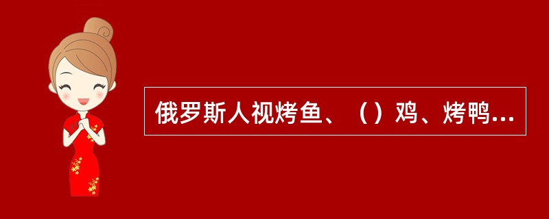 俄罗斯人视烤鱼、（）鸡、烤鸭为上乘佳肴。