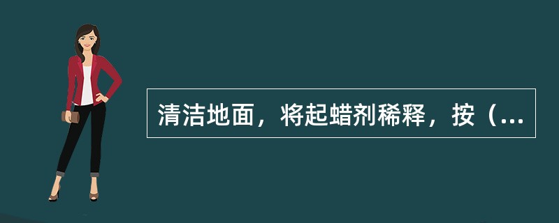 清洁地面，将起蜡剂稀释，按（）用温水调好，均匀地洒在要上蜡的地面上（）。