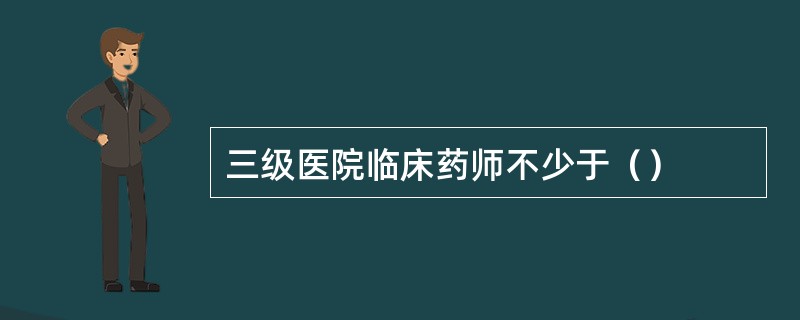 三级医院临床药师不少于（）