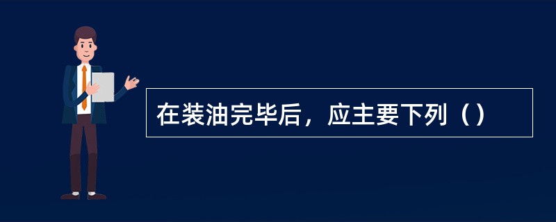 在装油完毕后，应主要下列（）