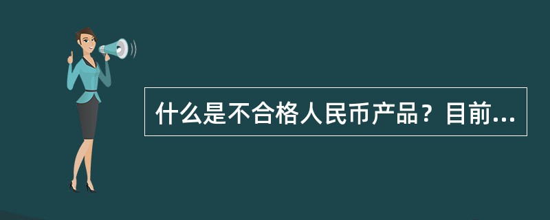 什么是不合格人民币产品？目前市场上发现的不合格人民币产品主要有哪些情？