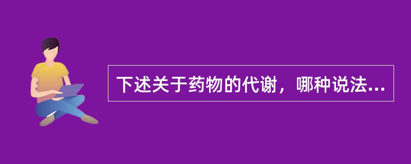 下述关于药物的代谢，哪种说法正确()