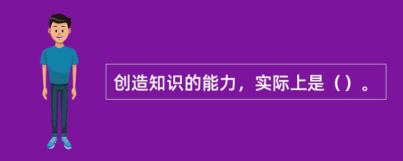 创造知识的能力，实际上是（）。