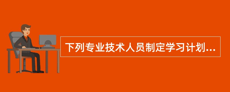 下列专业技术人员制定学习计划时的行为中，错误的是（）。