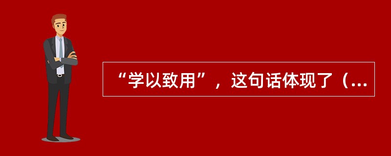 “学以致用”，这句话体现了（）的重要性。