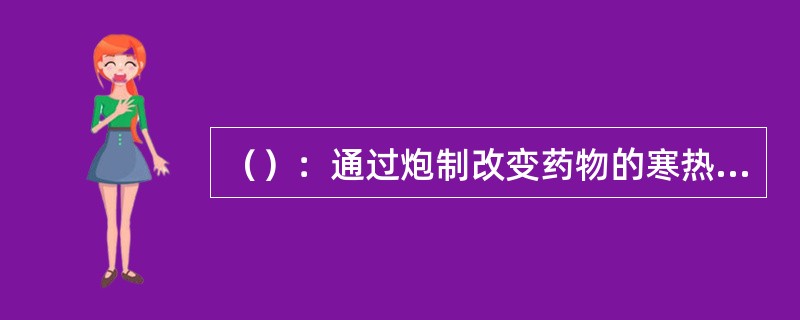 （）：通过炮制改变药物的寒热、温凉、归经或升降沉浮的性质，例：天南星辛温，胆汁制