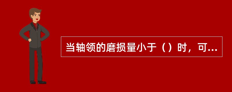 当轴领的磨损量小于（）时，可用镀铬法修补，当磨损量大于此值时，宜采用振动堆焊法修