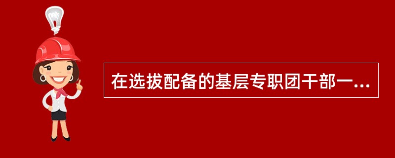 在选拔配备的基层专职团干部一般应具有大专以上学历，县级及以下的专职团干部在职最高