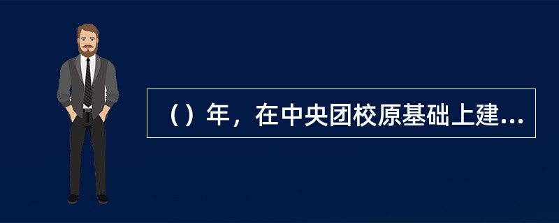 （）年，在中央团校原基础上建立了中国青年政治学院，成为团中央直属的培养青年人才和