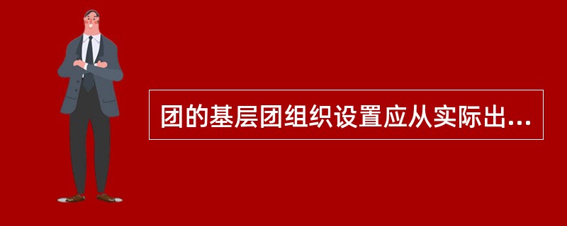 团的基层团组织设置应从实际出发，可以不完全与所在单位党组织建制对应。