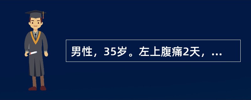 男性，35岁。左上腹痛2天，向左肩背部放射，伴恶心、呕吐胃内容物，呕吐后疼痛不缓