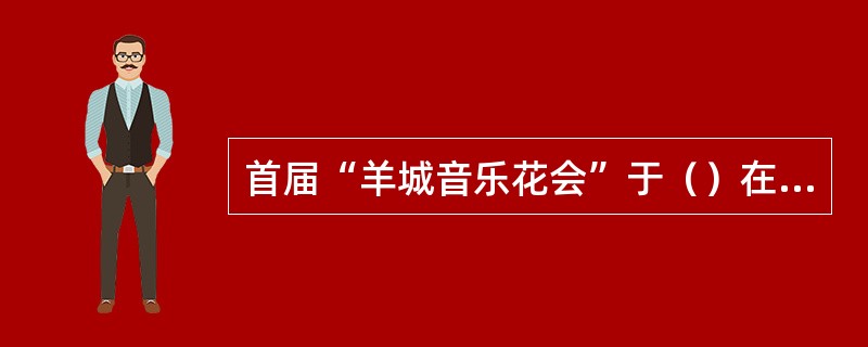 首届“羊城音乐花会”于（）在广州举行.