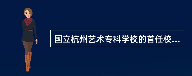 国立杭州艺术专科学校的首任校长是：（）