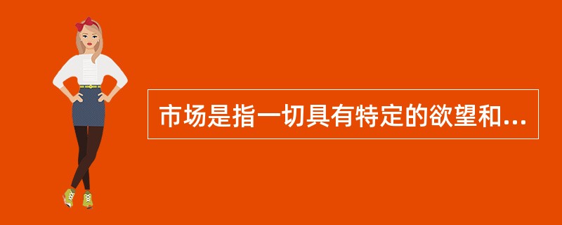 市场是指一切具有特定的欲望和需求并且愿意和能够以交换来满足此欲望和需求的潜在顾客