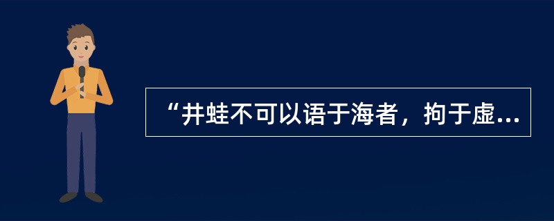 “井蛙不可以语于海者，拘于虚也；夏虫不可以语于冰者，笃于时也；曲士不可以语于道者